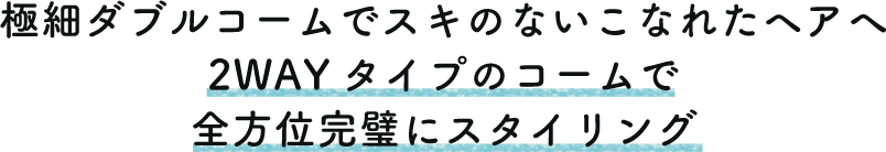 極細ダブルコームでスキのないこなれたヘアへ 2WAYタイプのコームで全方位完璧にスタイリング